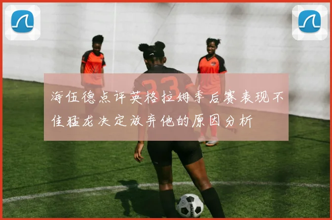 海伍德点评英格拉姆季后赛表现不佳猛龙决定放弃他的原因分析