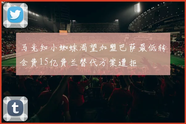 马竞知小蜘蛛渴望加盟巴萨最低转会费15亿费兰替代方案遭拒