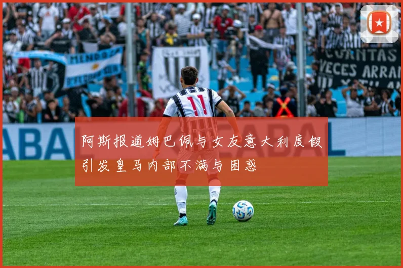 阿斯报道姆巴佩与女友意大利度假引发皇马内部不满与困惑