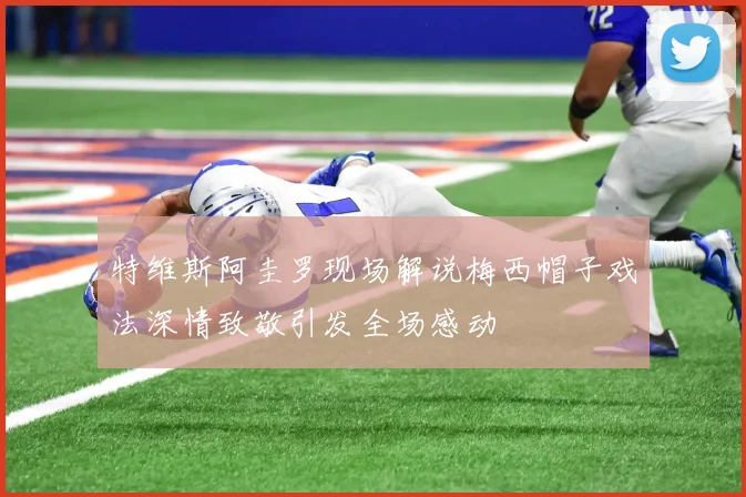 特维斯阿圭罗现场解说梅西帽子戏法深情致敬引发全场感动