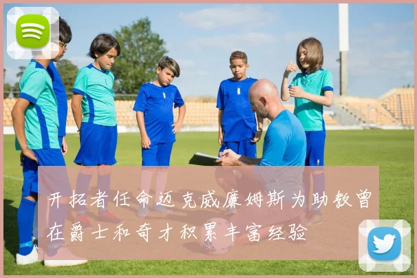开拓者任命迈克威廉姆斯为助教曾在爵士和奇才积累丰富经验